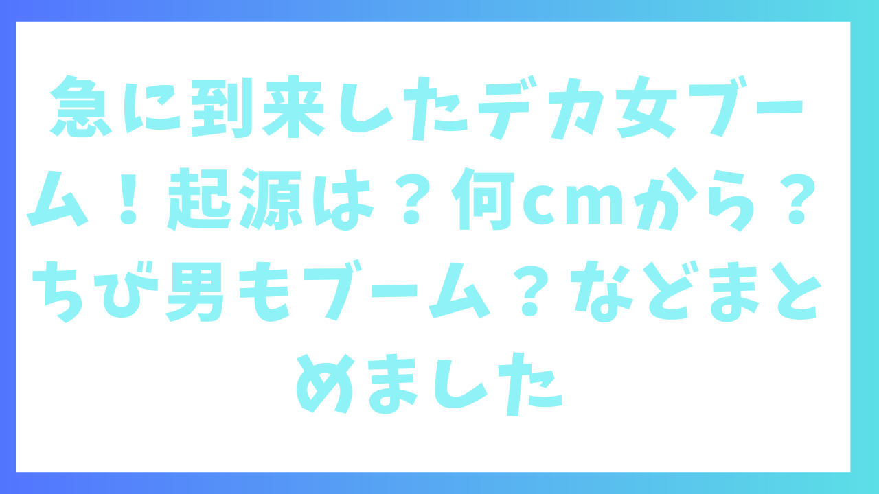 急に到来したデカ女ブーム！なぜ？起源は？何cmから？ちび男もブーム？などまとめました