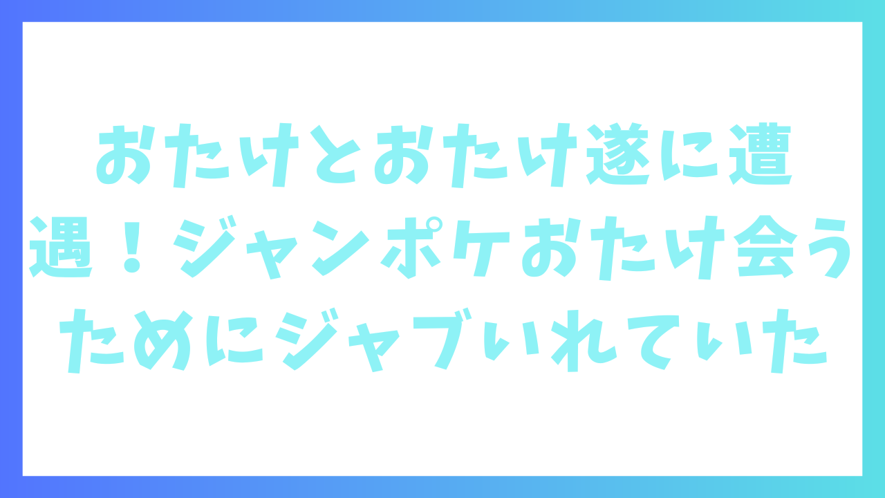 おたけ、おたけに遂に遭遇！ジャンポケおたけは会うためにジャブをいれていた