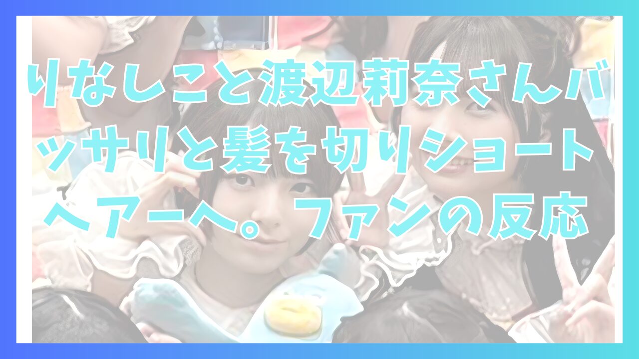 りなしこと渡辺莉奈さんバッサリと髪を切りショートヘアーへ。ファンの反応