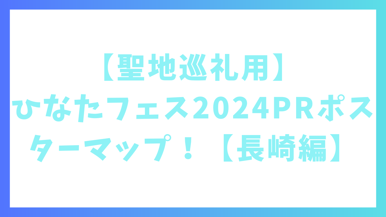 【聖地巡礼用】ひなたフェス2024PRポスターマップ！【長崎編】