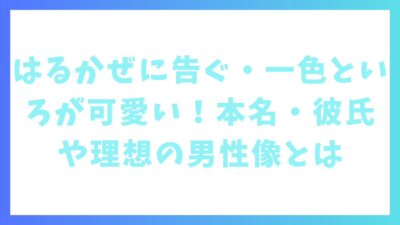 はるかぜに告ぐ・一色といろが可愛い！本名・彼氏や理想の男性像とは