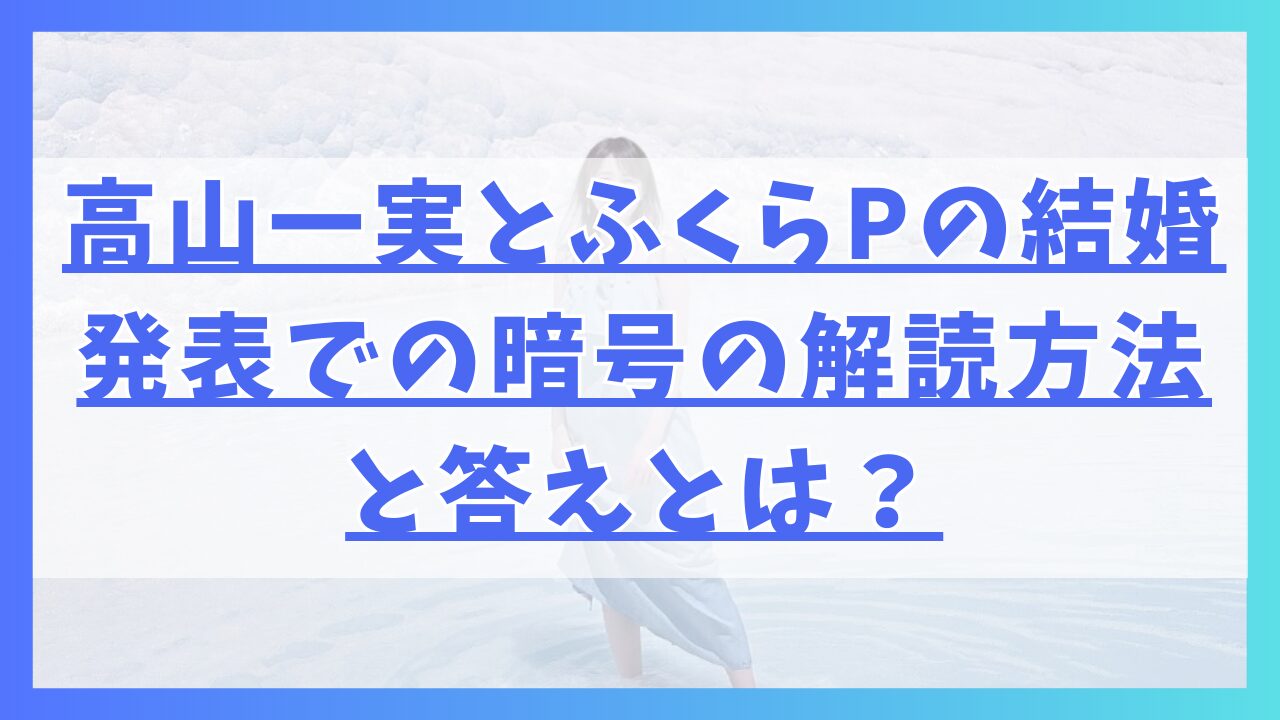 高山一実とふくらPの結婚発表での暗号の解読方法と答えとは？