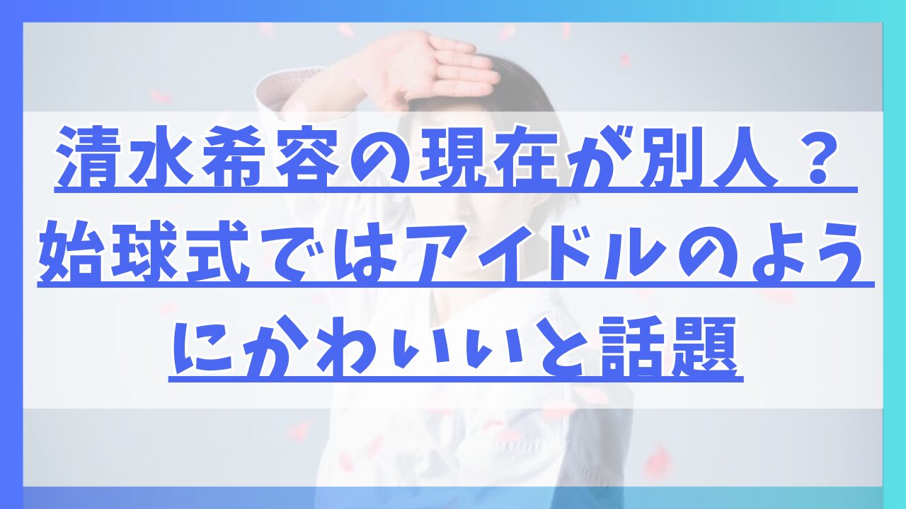 清水希容の現在が別人？始球式ではアイドルのようにかわいいと話題