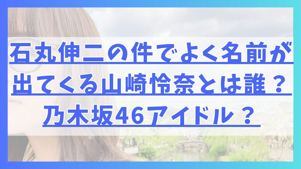 石丸伸二の件でよく名前が出てくる山崎怜奈とは誰？乃木坂46アイドル？