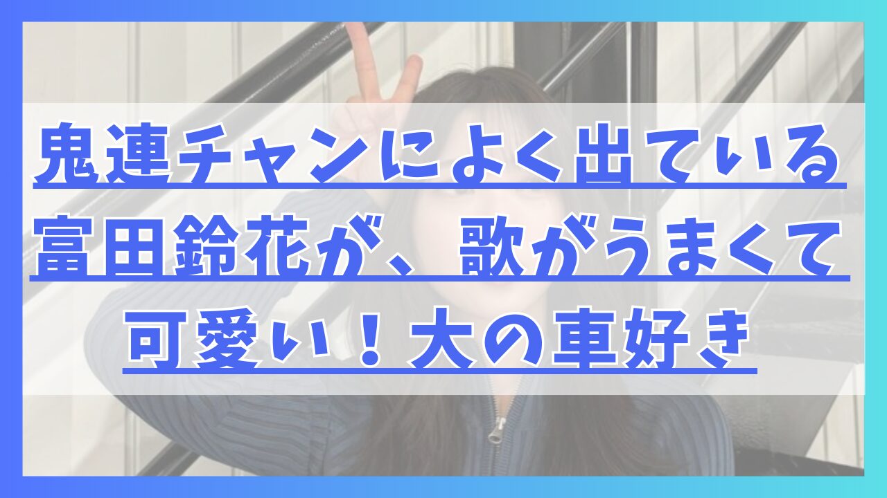 鬼連チャンによく出ている富田鈴花が、歌がうまくて可愛い！大の車好き