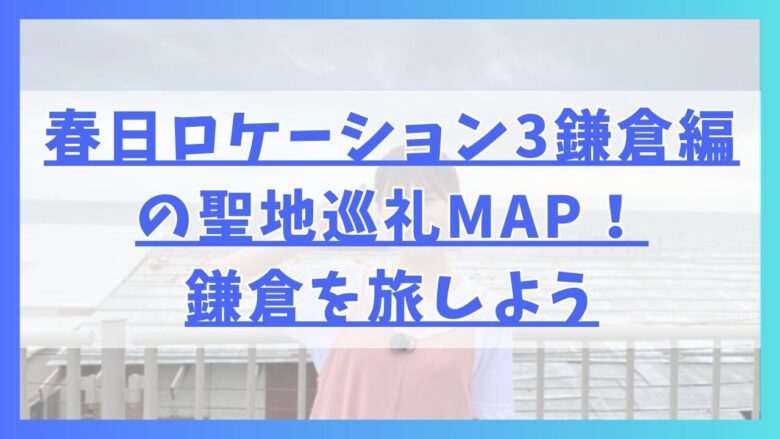 春日ロケーション3鎌倉編の聖地巡礼MAP！鎌倉を旅しよう