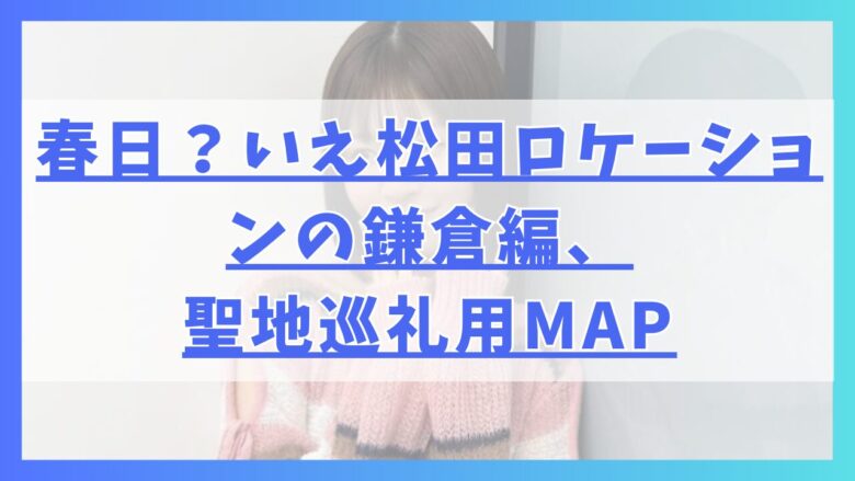 春日？いえ松田ロケーションの鎌倉編、聖地巡礼用MAP