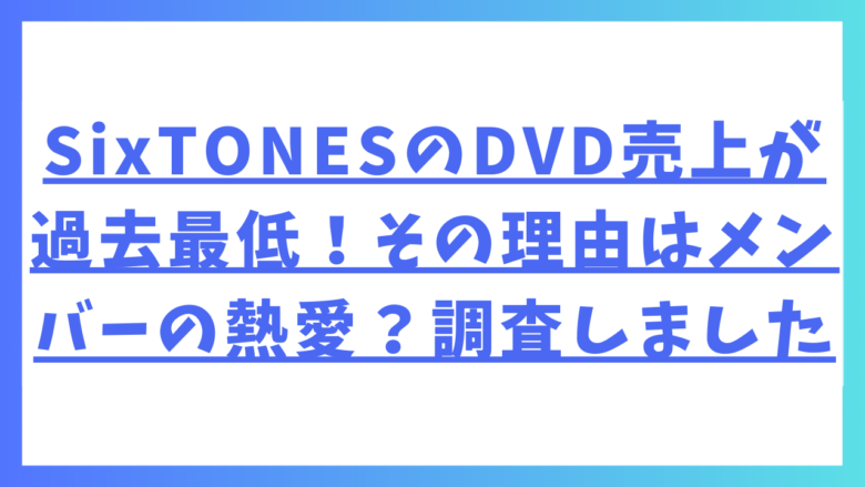 SixTONESのDVD売上が過去最低！その理由はメンバーの熱愛？調査しました