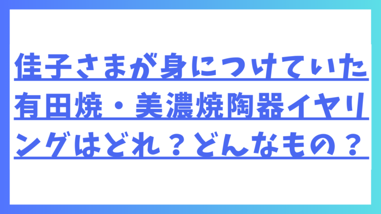 佳子さまが身につけていた有田焼・美濃焼陶器イヤリングはどれ？どんなもの？